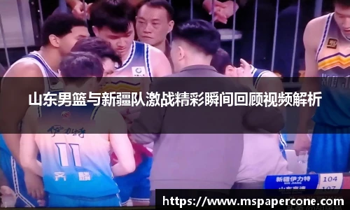山东男篮与新疆队激战精彩瞬间回顾视频解析