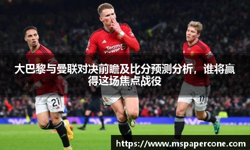 大巴黎与曼联对决前瞻及比分预测分析，谁将赢得这场焦点战役
